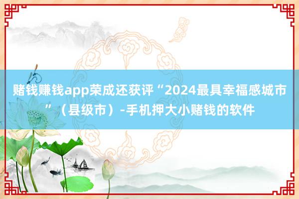 赌钱赚钱app荣成还获评“2024最具幸福感城市”（县级市）-手机押大小赌钱的软件