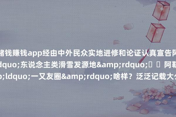 赌钱赚钱app经由中外民众实地进修和论证认真宣告阿勒泰成为&ldquo;东说念主类滑雪发源地&rdquo;⛷️阿勒泰先民的&ldquo;一又友圈&rdquo;啥样？泛泛记载大公开&darr;这幅上传自旧石器时期的Plog为何有时完满保留于今？阿勒泰先民使用的色彩很要道！古东说念主将铁系自然矿石研磨成粉再用水长入就不错在岩石名义&ldquo;发圈&rdquo;了这么调配的色彩黏合浸透力更强让史前的&