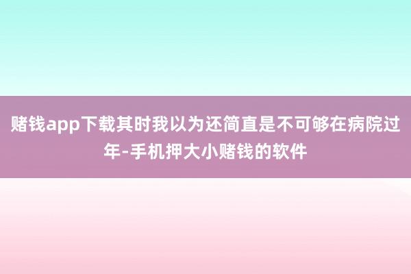 赌钱app下载其时我以为还简直是不可够在病院过年-手机押大小赌钱的软件