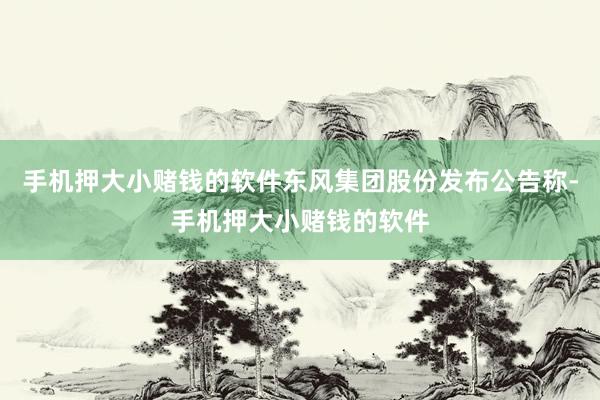 手机押大小赌钱的软件东风集团股份发布公告称-手机押大小赌钱的软件